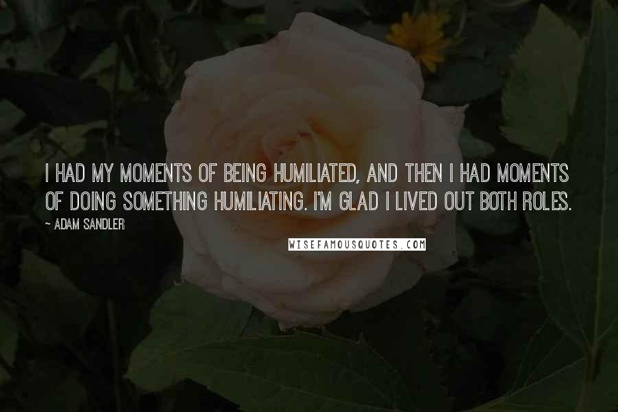 Adam Sandler Quotes: I had my moments of being humiliated, and then I had moments of doing something humiliating. I'm glad I lived out both roles.