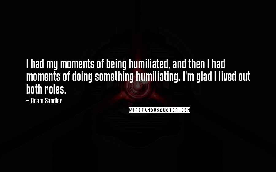 Adam Sandler Quotes: I had my moments of being humiliated, and then I had moments of doing something humiliating. I'm glad I lived out both roles.