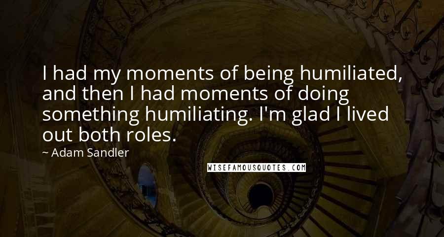 Adam Sandler Quotes: I had my moments of being humiliated, and then I had moments of doing something humiliating. I'm glad I lived out both roles.