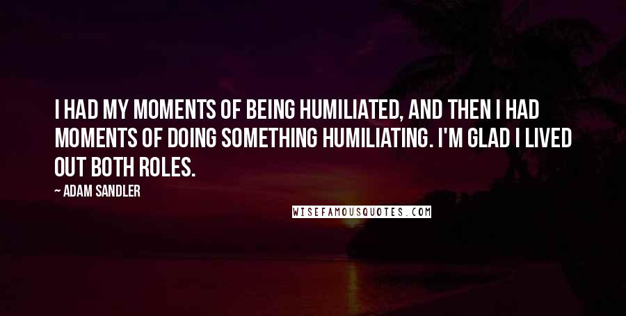 Adam Sandler Quotes: I had my moments of being humiliated, and then I had moments of doing something humiliating. I'm glad I lived out both roles.