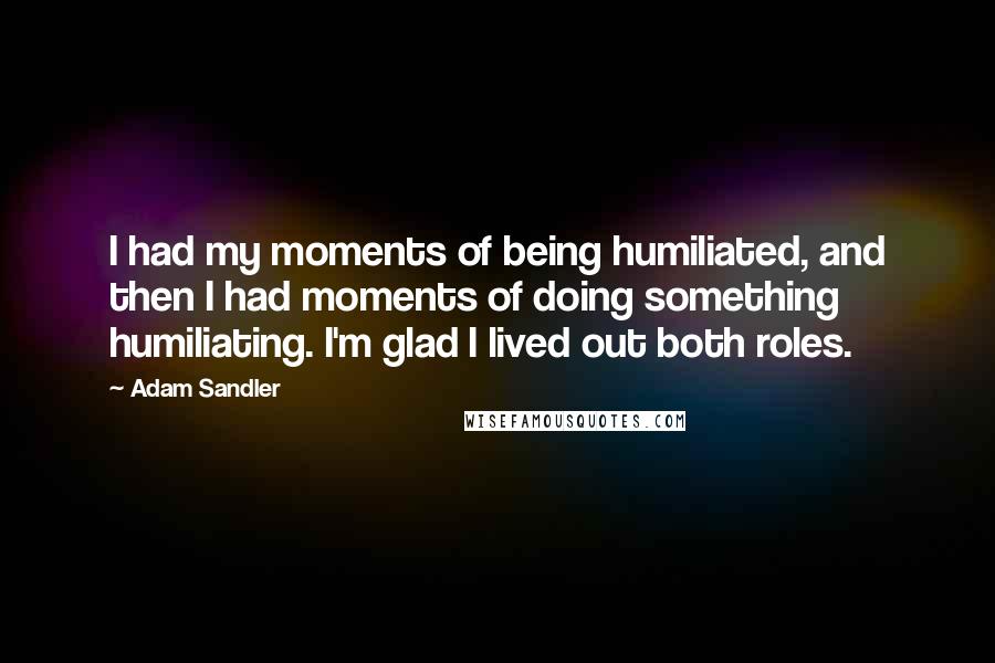 Adam Sandler Quotes: I had my moments of being humiliated, and then I had moments of doing something humiliating. I'm glad I lived out both roles.