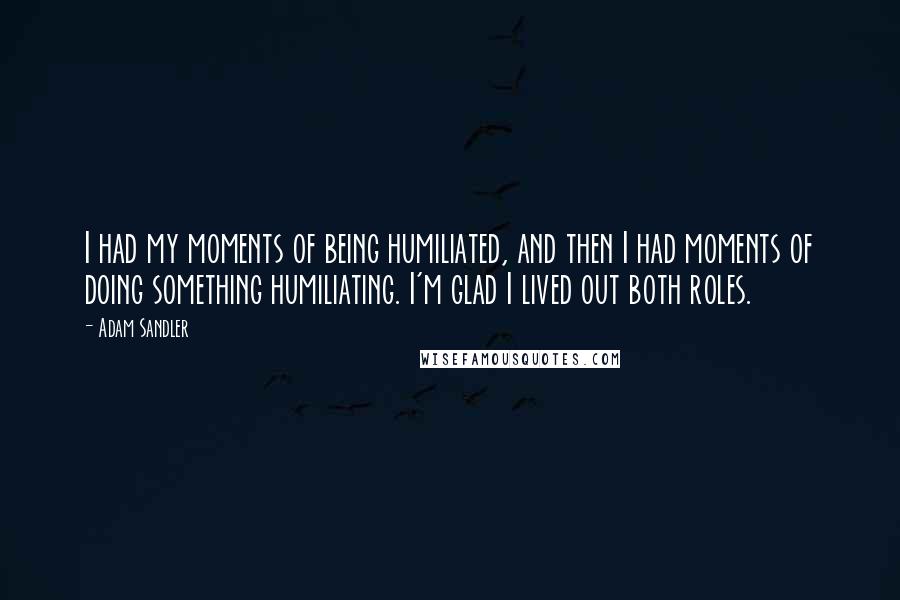 Adam Sandler Quotes: I had my moments of being humiliated, and then I had moments of doing something humiliating. I'm glad I lived out both roles.