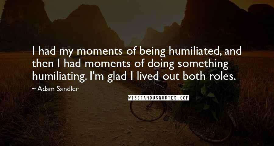 Adam Sandler Quotes: I had my moments of being humiliated, and then I had moments of doing something humiliating. I'm glad I lived out both roles.