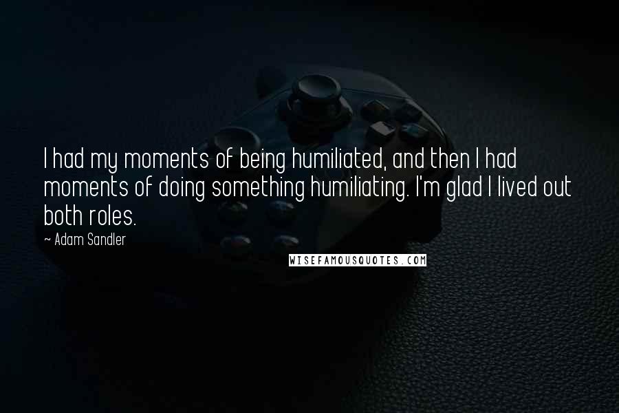 Adam Sandler Quotes: I had my moments of being humiliated, and then I had moments of doing something humiliating. I'm glad I lived out both roles.