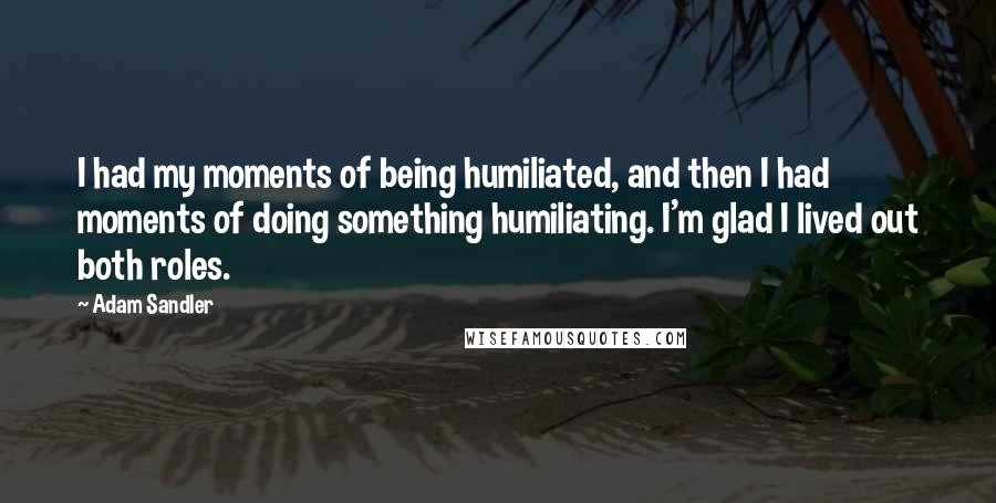 Adam Sandler Quotes: I had my moments of being humiliated, and then I had moments of doing something humiliating. I'm glad I lived out both roles.