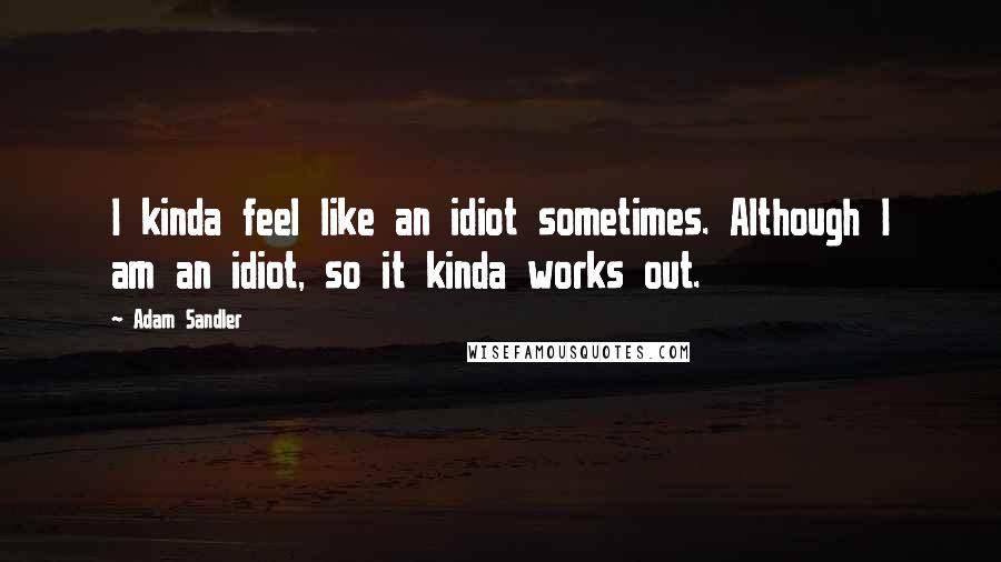 Adam Sandler Quotes: I kinda feel like an idiot sometimes. Although I am an idiot, so it kinda works out.