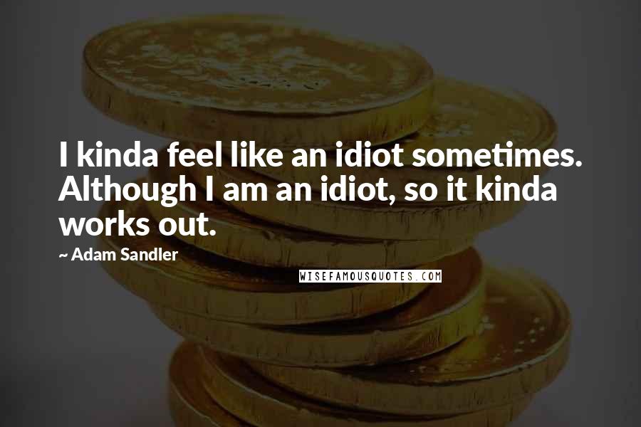 Adam Sandler Quotes: I kinda feel like an idiot sometimes. Although I am an idiot, so it kinda works out.