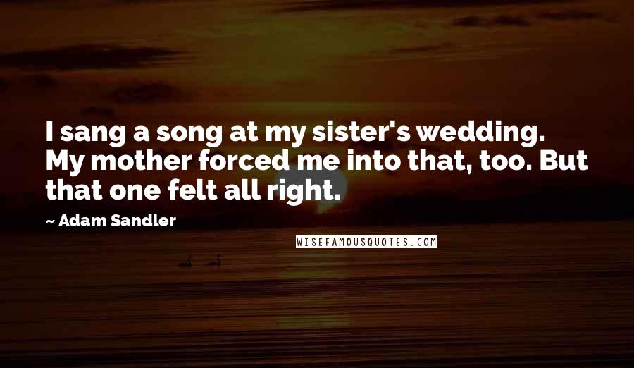 Adam Sandler Quotes: I sang a song at my sister's wedding. My mother forced me into that, too. But that one felt all right.