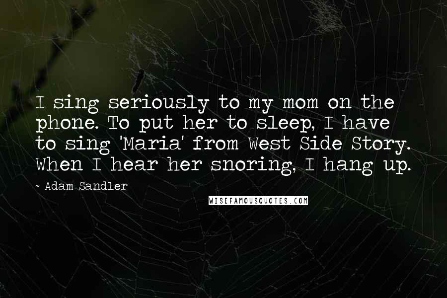 Adam Sandler Quotes: I sing seriously to my mom on the phone. To put her to sleep, I have to sing 'Maria' from West Side Story. When I hear her snoring, I hang up.