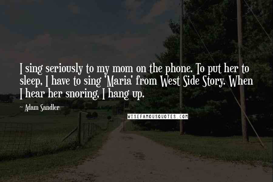 Adam Sandler Quotes: I sing seriously to my mom on the phone. To put her to sleep, I have to sing 'Maria' from West Side Story. When I hear her snoring, I hang up.