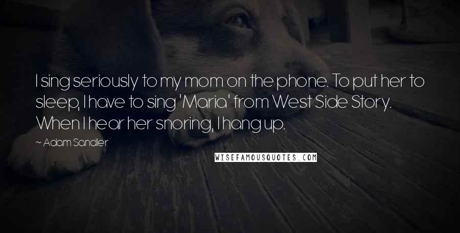 Adam Sandler Quotes: I sing seriously to my mom on the phone. To put her to sleep, I have to sing 'Maria' from West Side Story. When I hear her snoring, I hang up.