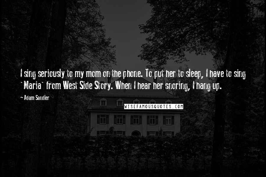 Adam Sandler Quotes: I sing seriously to my mom on the phone. To put her to sleep, I have to sing 'Maria' from West Side Story. When I hear her snoring, I hang up.