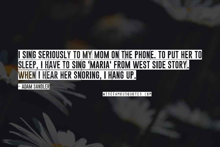 Adam Sandler Quotes: I sing seriously to my mom on the phone. To put her to sleep, I have to sing 'Maria' from West Side Story. When I hear her snoring, I hang up.