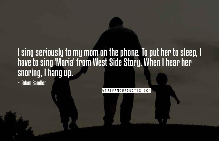 Adam Sandler Quotes: I sing seriously to my mom on the phone. To put her to sleep, I have to sing 'Maria' from West Side Story. When I hear her snoring, I hang up.