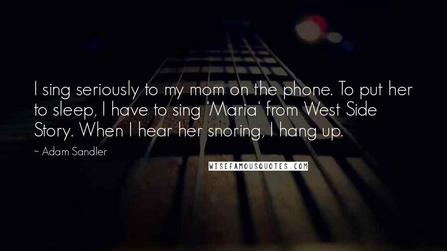 Adam Sandler Quotes: I sing seriously to my mom on the phone. To put her to sleep, I have to sing 'Maria' from West Side Story. When I hear her snoring, I hang up.