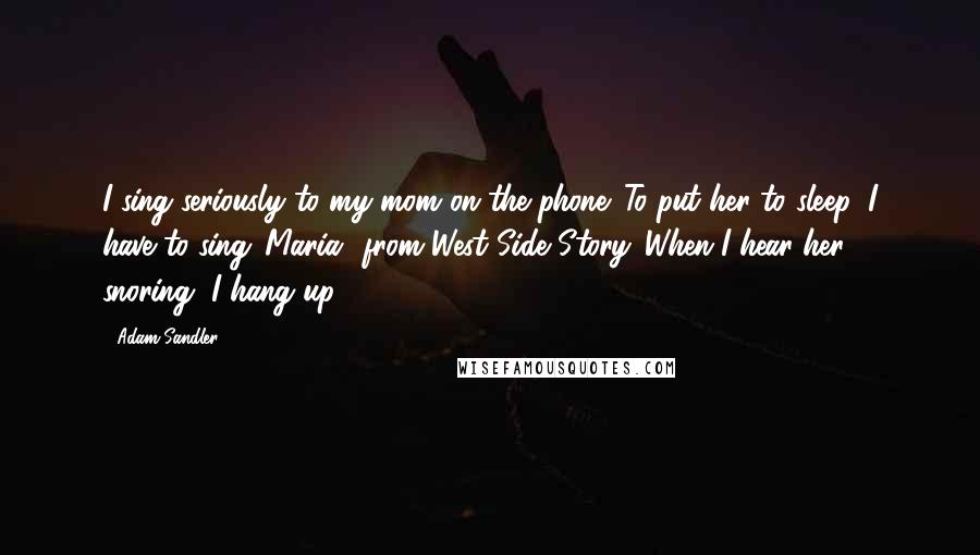 Adam Sandler Quotes: I sing seriously to my mom on the phone. To put her to sleep, I have to sing 'Maria' from West Side Story. When I hear her snoring, I hang up.