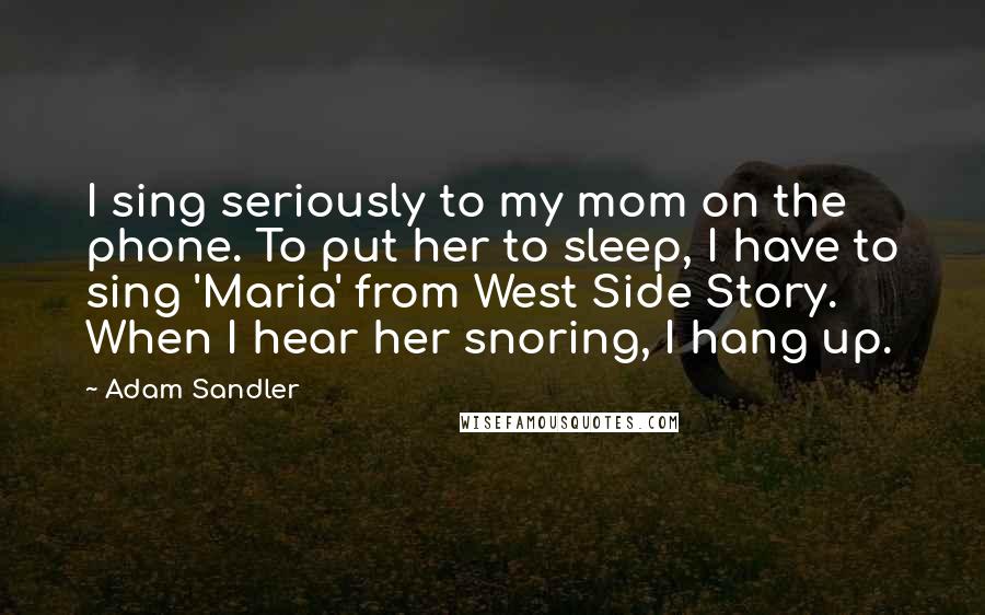 Adam Sandler Quotes: I sing seriously to my mom on the phone. To put her to sleep, I have to sing 'Maria' from West Side Story. When I hear her snoring, I hang up.