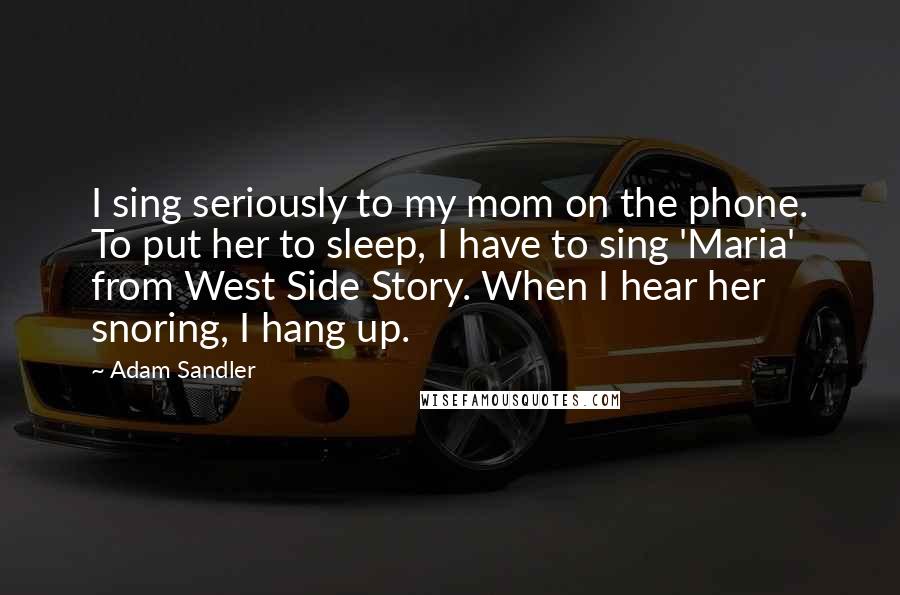 Adam Sandler Quotes: I sing seriously to my mom on the phone. To put her to sleep, I have to sing 'Maria' from West Side Story. When I hear her snoring, I hang up.