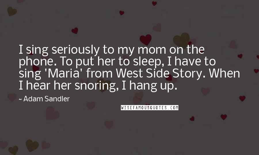 Adam Sandler Quotes: I sing seriously to my mom on the phone. To put her to sleep, I have to sing 'Maria' from West Side Story. When I hear her snoring, I hang up.