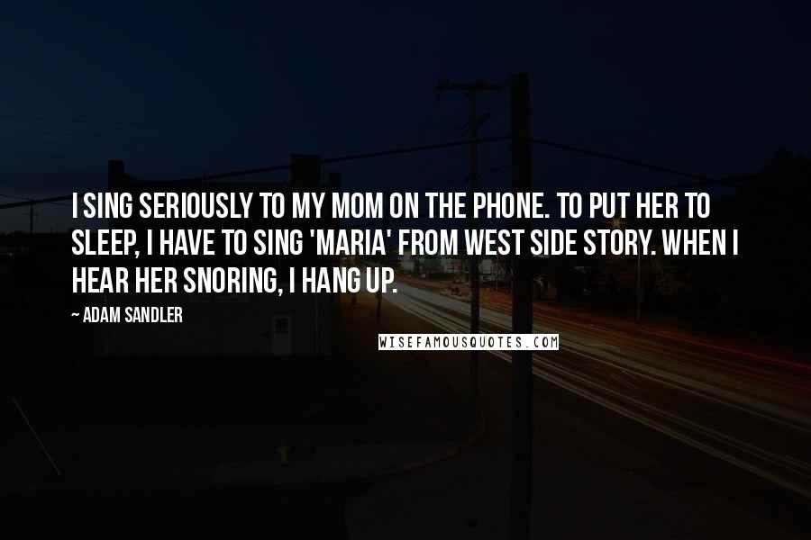 Adam Sandler Quotes: I sing seriously to my mom on the phone. To put her to sleep, I have to sing 'Maria' from West Side Story. When I hear her snoring, I hang up.