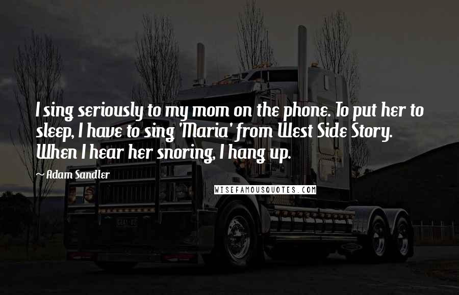 Adam Sandler Quotes: I sing seriously to my mom on the phone. To put her to sleep, I have to sing 'Maria' from West Side Story. When I hear her snoring, I hang up.