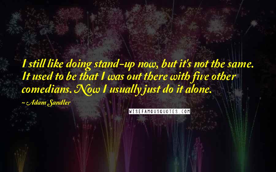 Adam Sandler Quotes: I still like doing stand-up now, but it's not the same. It used to be that I was out there with five other comedians. Now I usually just do it alone.