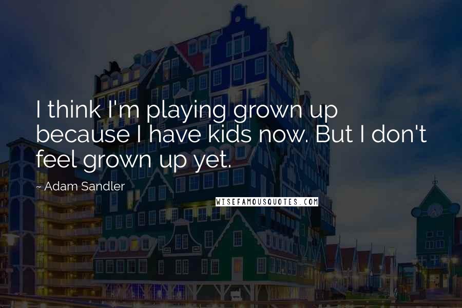 Adam Sandler Quotes: I think I'm playing grown up because I have kids now. But I don't feel grown up yet.