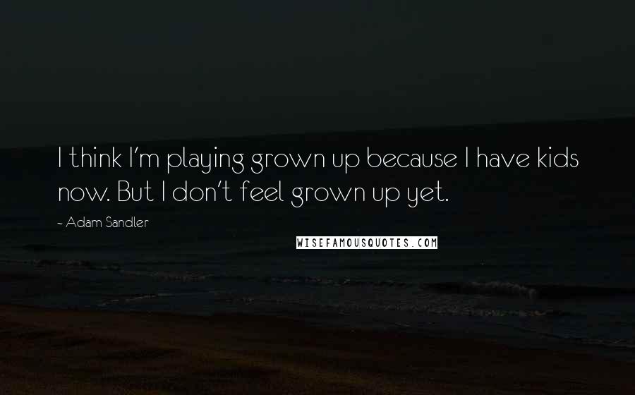 Adam Sandler Quotes: I think I'm playing grown up because I have kids now. But I don't feel grown up yet.