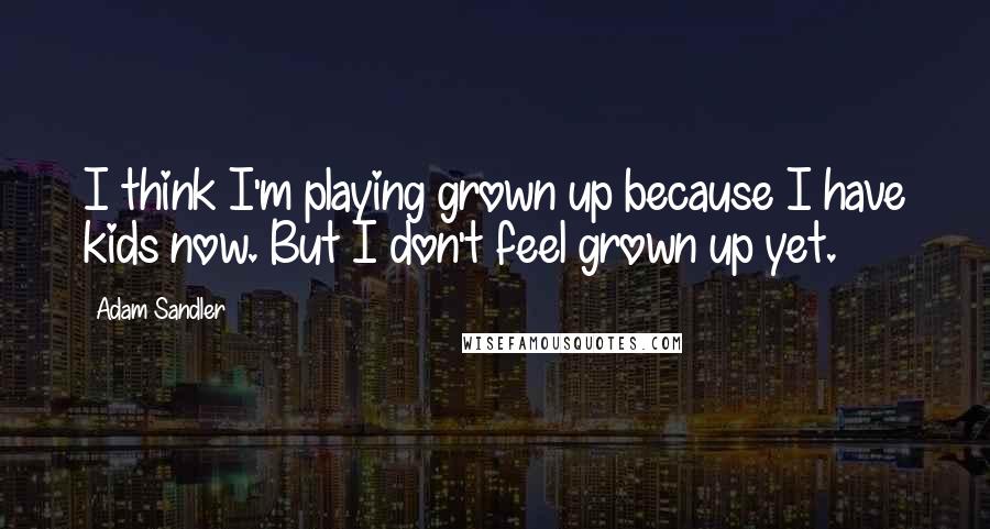 Adam Sandler Quotes: I think I'm playing grown up because I have kids now. But I don't feel grown up yet.