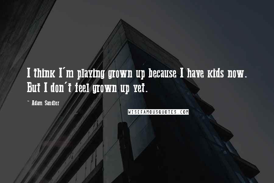 Adam Sandler Quotes: I think I'm playing grown up because I have kids now. But I don't feel grown up yet.