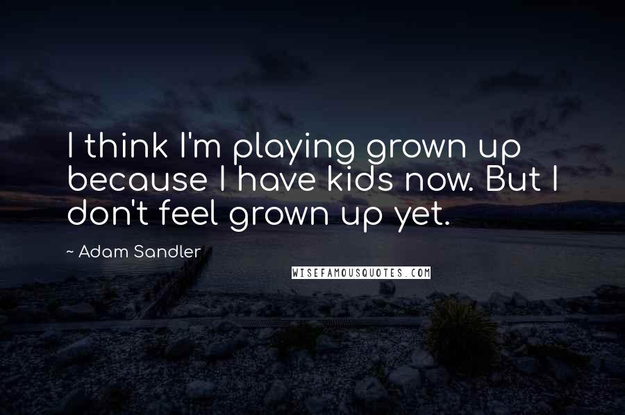 Adam Sandler Quotes: I think I'm playing grown up because I have kids now. But I don't feel grown up yet.