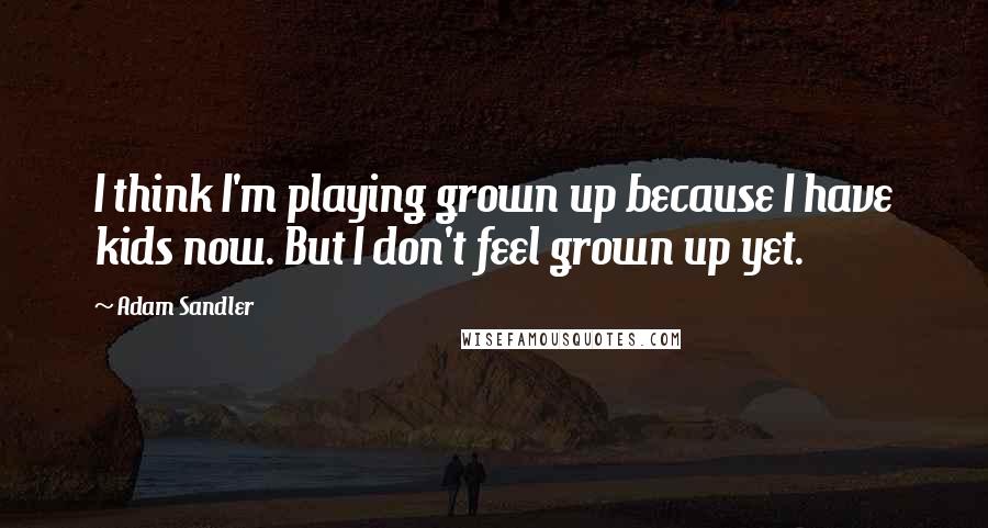Adam Sandler Quotes: I think I'm playing grown up because I have kids now. But I don't feel grown up yet.