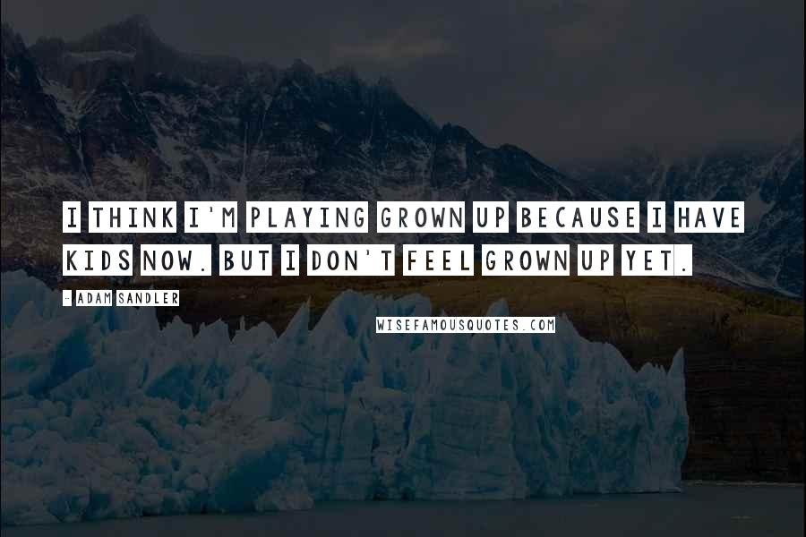 Adam Sandler Quotes: I think I'm playing grown up because I have kids now. But I don't feel grown up yet.