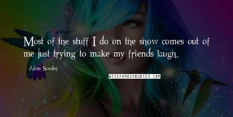 Adam Sandler Quotes: Most of the stuff I do on the show comes out of me just trying to make my friends laugh.