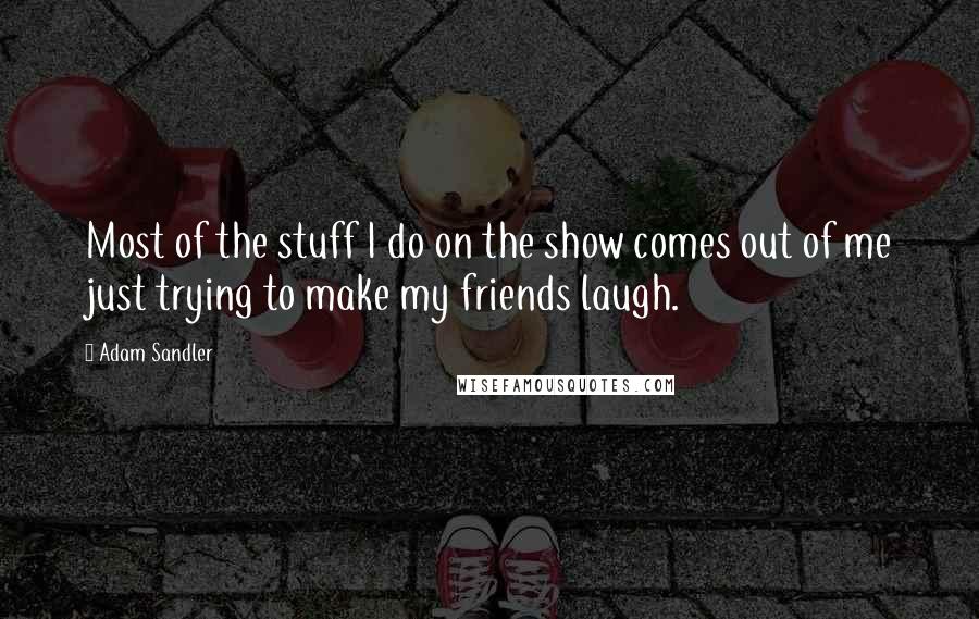 Adam Sandler Quotes: Most of the stuff I do on the show comes out of me just trying to make my friends laugh.