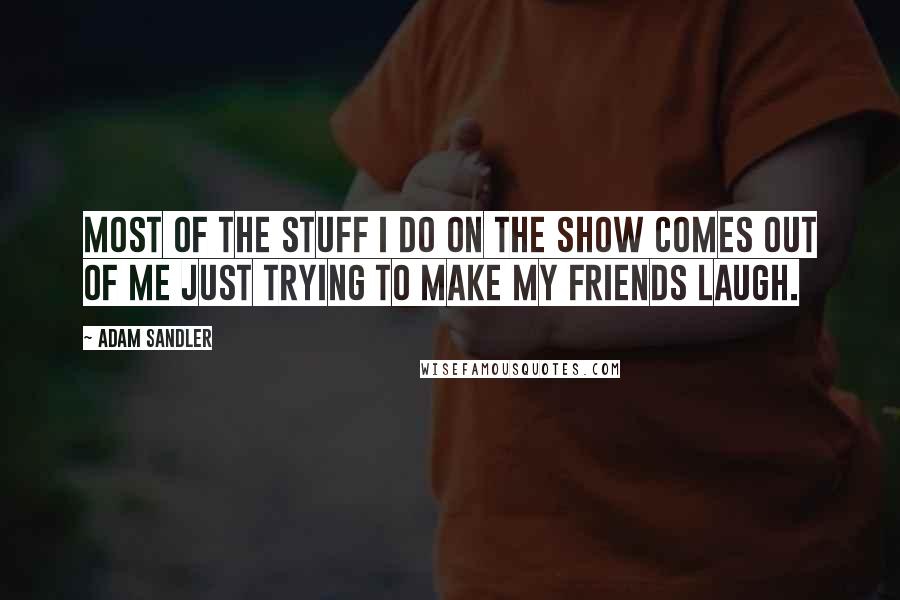 Adam Sandler Quotes: Most of the stuff I do on the show comes out of me just trying to make my friends laugh.