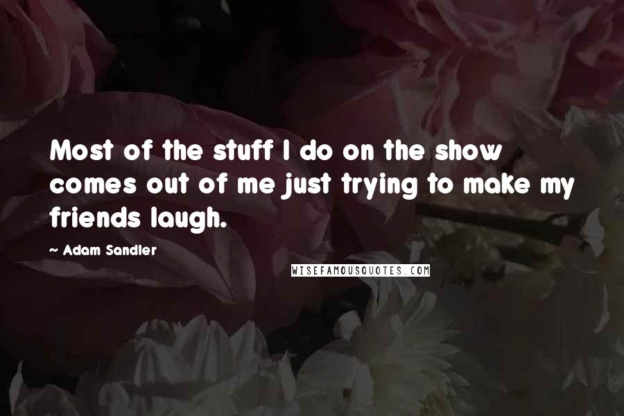 Adam Sandler Quotes: Most of the stuff I do on the show comes out of me just trying to make my friends laugh.