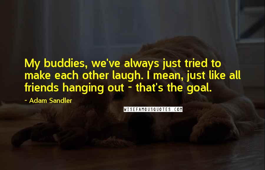 Adam Sandler Quotes: My buddies, we've always just tried to make each other laugh. I mean, just like all friends hanging out - that's the goal.