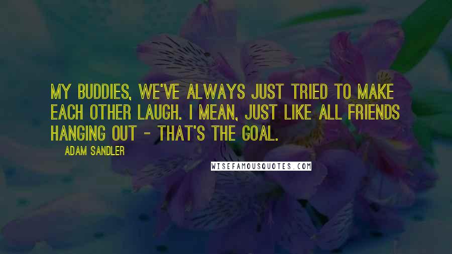 Adam Sandler Quotes: My buddies, we've always just tried to make each other laugh. I mean, just like all friends hanging out - that's the goal.