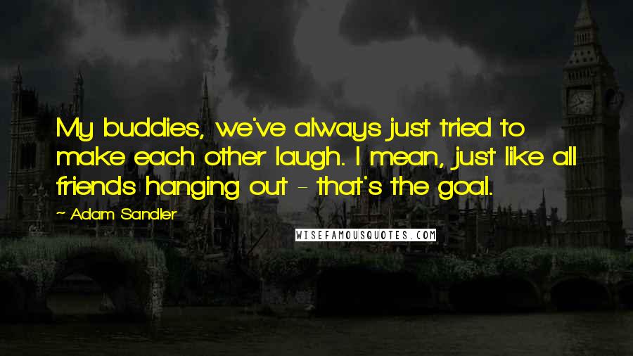 Adam Sandler Quotes: My buddies, we've always just tried to make each other laugh. I mean, just like all friends hanging out - that's the goal.