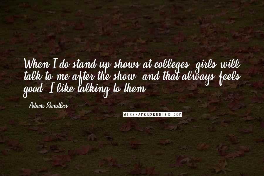 Adam Sandler Quotes: When I do stand-up shows at colleges, girls will talk to me after the show, and that always feels good. I like talking to them.