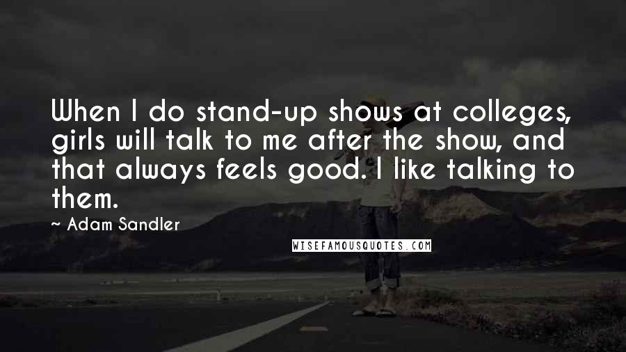 Adam Sandler Quotes: When I do stand-up shows at colleges, girls will talk to me after the show, and that always feels good. I like talking to them.