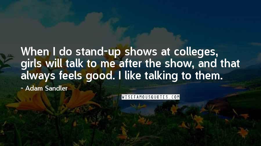 Adam Sandler Quotes: When I do stand-up shows at colleges, girls will talk to me after the show, and that always feels good. I like talking to them.