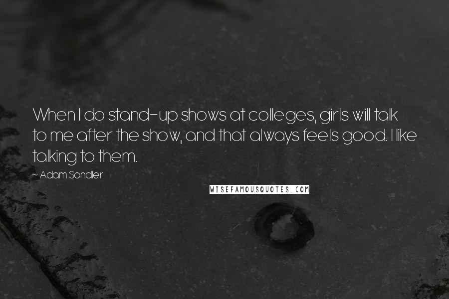 Adam Sandler Quotes: When I do stand-up shows at colleges, girls will talk to me after the show, and that always feels good. I like talking to them.