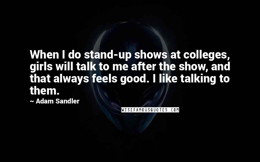 Adam Sandler Quotes: When I do stand-up shows at colleges, girls will talk to me after the show, and that always feels good. I like talking to them.