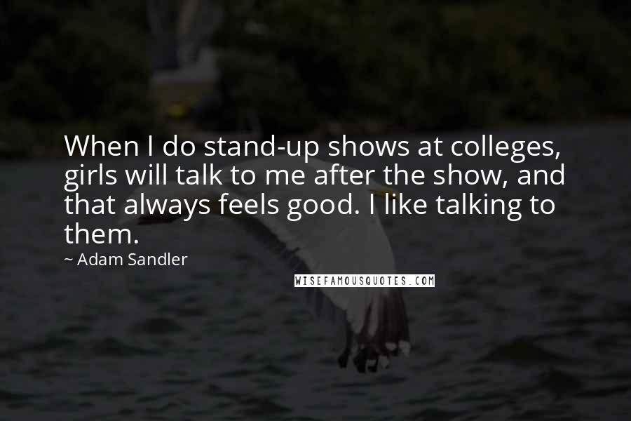 Adam Sandler Quotes: When I do stand-up shows at colleges, girls will talk to me after the show, and that always feels good. I like talking to them.