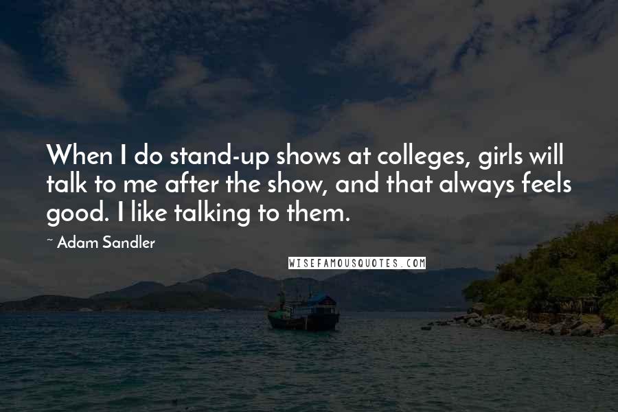 Adam Sandler Quotes: When I do stand-up shows at colleges, girls will talk to me after the show, and that always feels good. I like talking to them.