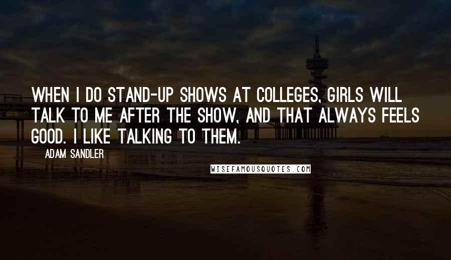 Adam Sandler Quotes: When I do stand-up shows at colleges, girls will talk to me after the show, and that always feels good. I like talking to them.