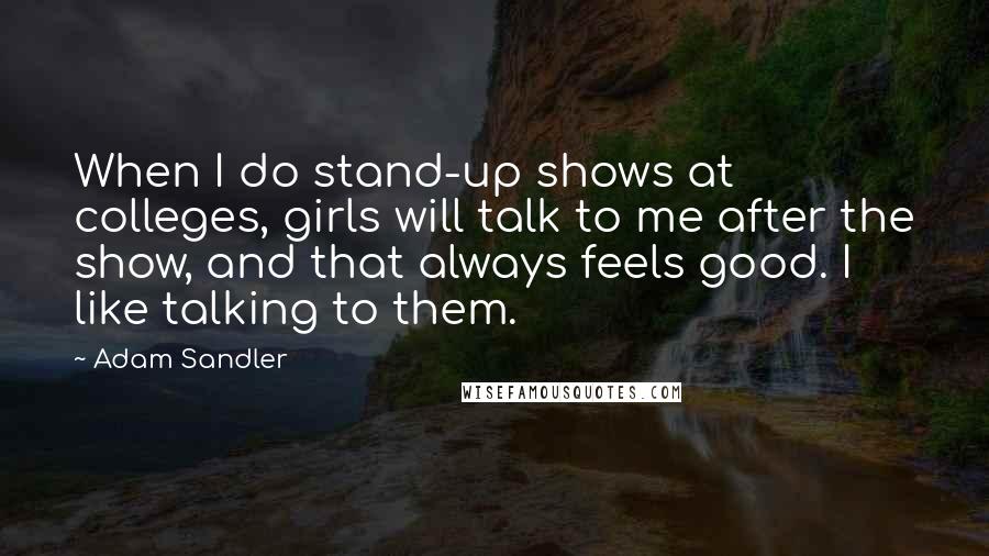 Adam Sandler Quotes: When I do stand-up shows at colleges, girls will talk to me after the show, and that always feels good. I like talking to them.