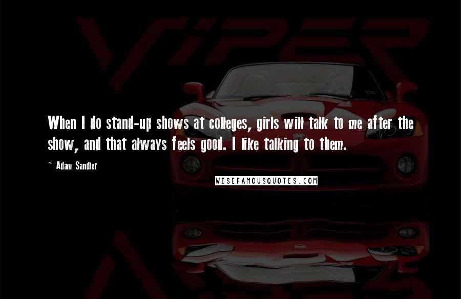 Adam Sandler Quotes: When I do stand-up shows at colleges, girls will talk to me after the show, and that always feels good. I like talking to them.